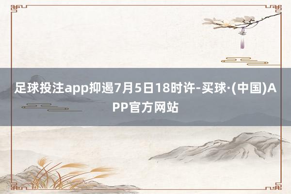 足球投注app抑遏7月5日18时许-买球·(中国)APP官方网站