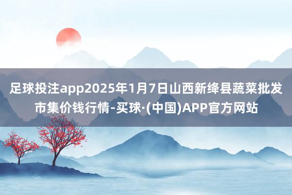 足球投注app2025年1月7日山西新绛县蔬菜批发市集价钱行情-买球·(中国)APP官方网站