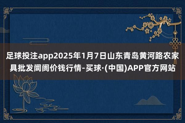 足球投注app2025年1月7日山东青岛黄河路农家具批发阛阓价钱行情-买球·(中国)APP官方网站