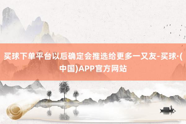买球下单平台以后确定会推选给更多一又友-买球·(中国)APP官方网站