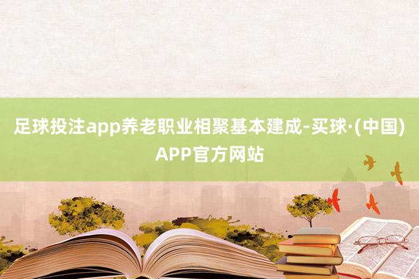 足球投注app养老职业相聚基本建成-买球·(中国)APP官方网站