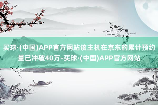 买球·(中国)APP官方网站该主机在京东的累计预约量已冲破40万-买球·(中国)APP官方网站
