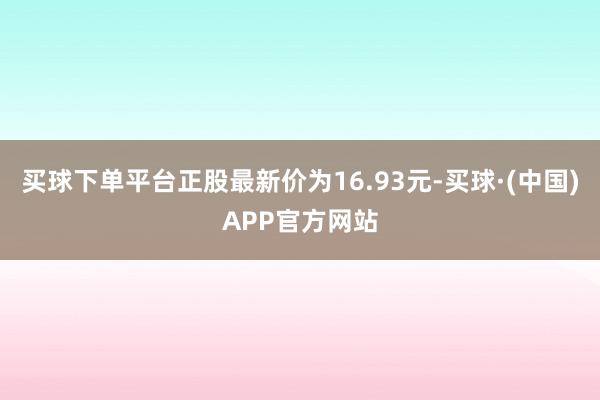 买球下单平台正股最新价为16.93元-买球·(中国)APP官方网站