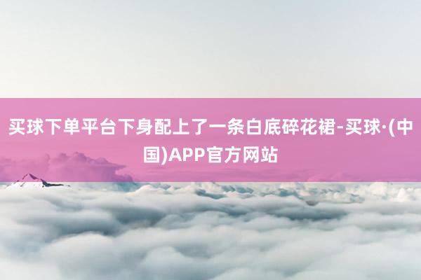 买球下单平台下身配上了一条白底碎花裙-买球·(中国)APP官方网站