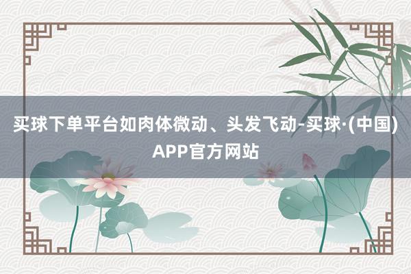 买球下单平台如肉体微动、头发飞动-买球·(中国)APP官方网站