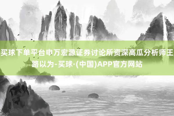 买球下单平台申万宏源证券讨论所资深高瓜分析师王路以为-买球·(中国)APP官方网站