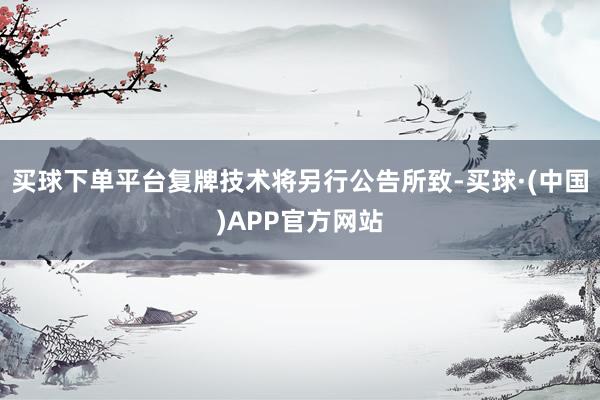 买球下单平台复牌技术将另行公告所致-买球·(中国)APP官方网站