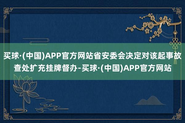 买球·(中国)APP官方网站省安委会决定对该起事故查处扩充挂牌督办-买球·(中国)APP官方网站