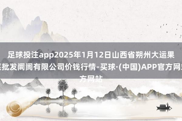 足球投注app2025年1月12日山西省朔州大运果菜批发阛阓有限公司价钱行情-买球·(中国)APP官方网站