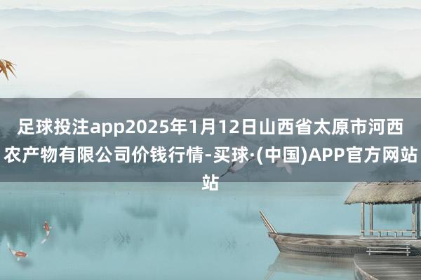 足球投注app2025年1月12日山西省太原市河西农产物有限公司价钱行情-买球·(中国)APP官方网站