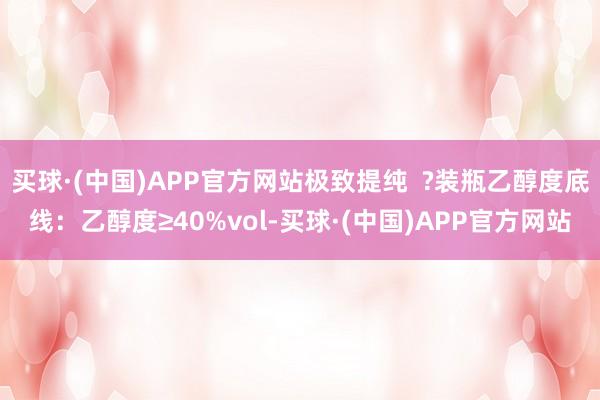买球·(中国)APP官方网站极致提纯  ?装瓶乙醇度底线：乙醇度≥40%vol-买球·(中国)APP官方网站