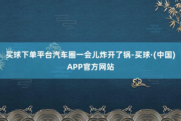 买球下单平台汽车圈一会儿炸开了锅-买球·(中国)APP官方网站