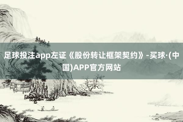足球投注app左证《股份转让框架契约》-买球·(中国)APP官方网站
