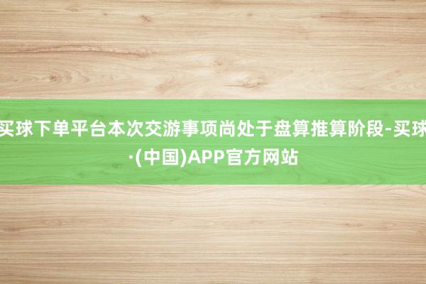 买球下单平台本次交游事项尚处于盘算推算阶段-买球·(中国)APP官方网站