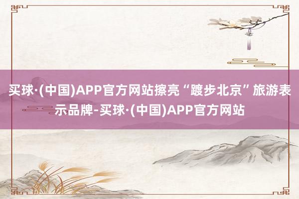 买球·(中国)APP官方网站擦亮“踱步北京”旅游表示品牌-买球·(中国)APP官方网站