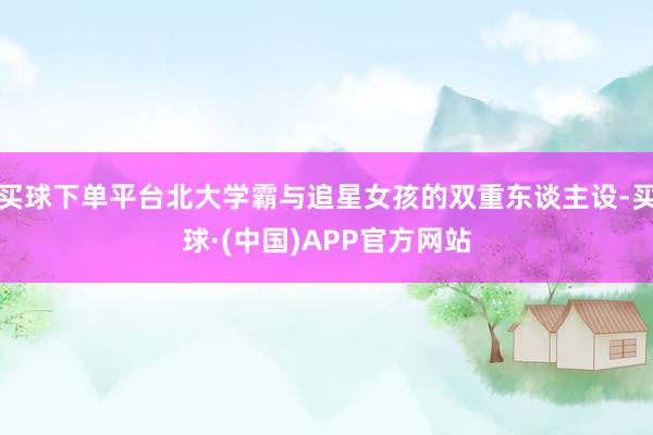 买球下单平台北大学霸与追星女孩的双重东谈主设-买球·(中国)APP官方网站