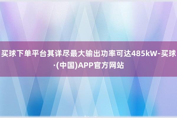 买球下单平台其详尽最大输出功率可达485kW-买球·(中国)APP官方网站