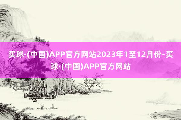 买球·(中国)APP官方网站　　2023年1至12月份-买球·(中国)APP官方网站
