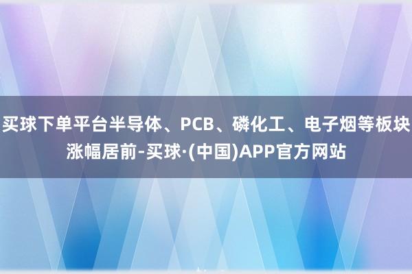 买球下单平台半导体、PCB、磷化工、电子烟等板块涨幅居前-买球·(中国)APP官方网站