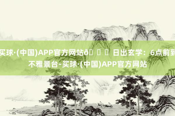 买球·(中国)APP官方网站🌅日出玄学：6点前到不雅景台-买球·(中国)APP官方网站