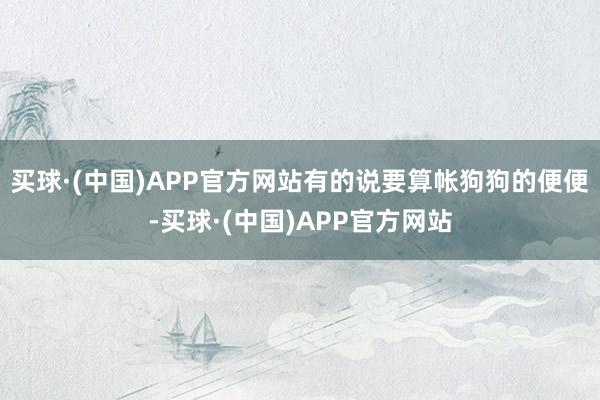 买球·(中国)APP官方网站有的说要算帐狗狗的便便-买球·(中国)APP官方网站