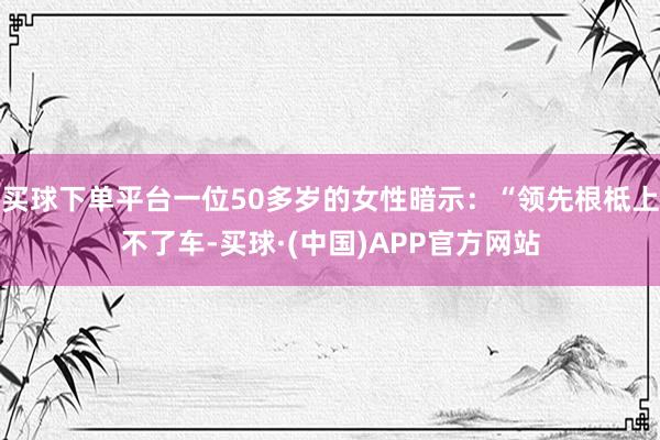 买球下单平台一位50多岁的女性暗示：“领先根柢上不了车-买球·(中国)APP官方网站