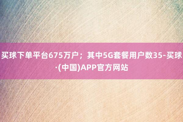 买球下单平台675万户；其中5G套餐用户数35-买球·(中国)APP官方网站