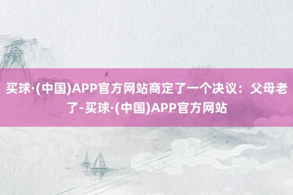 买球·(中国)APP官方网站商定了一个决议：父母老了-买球·(中国)APP官方网站