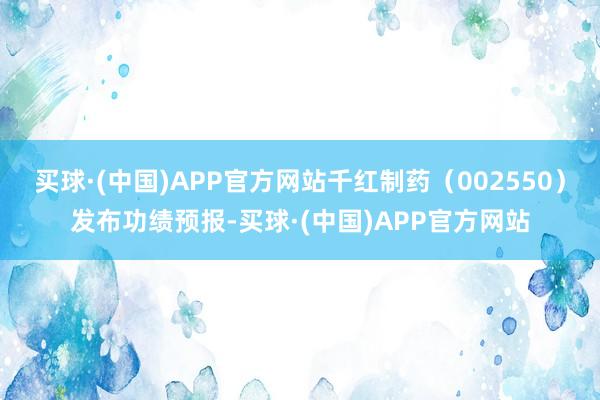 买球·(中国)APP官方网站千红制药（002550）发布功绩预报-买球·(中国)APP官方网站