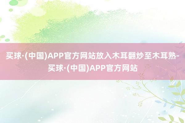 买球·(中国)APP官方网站放入木耳翻炒至木耳熟-买球·(中国)APP官方网站