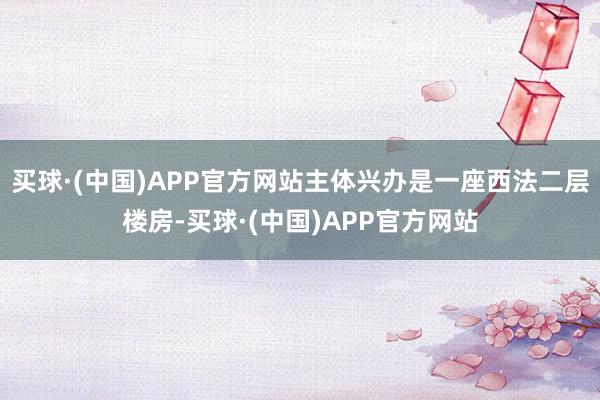 买球·(中国)APP官方网站主体兴办是一座西法二层楼房-买球·(中国)APP官方网站