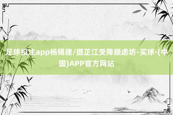足球投注app杨锡建/摄芷江受降顾虑坊-买球·(中国)APP官方网站