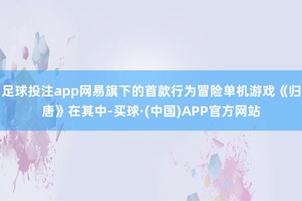足球投注app网易旗下的首款行为冒险单机游戏《归唐》在其中-买球·(中国)APP官方网站