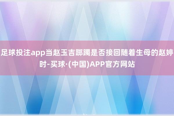 足球投注app当赵玉吉踯躅是否接回随着生母的赵婷时-买球·(中国)APP官方网站