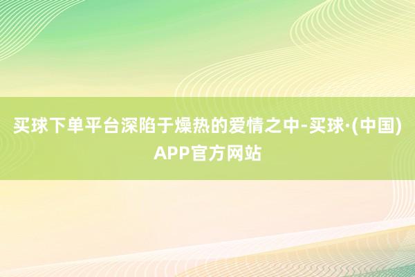 买球下单平台深陷于燥热的爱情之中-买球·(中国)APP官方网站