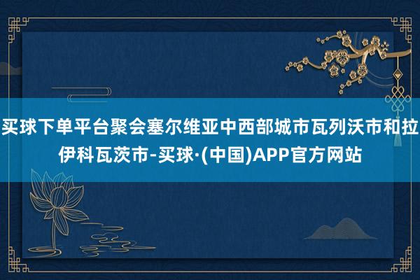 买球下单平台聚会塞尔维亚中西部城市瓦列沃市和拉伊科瓦茨市-买球·(中国)APP官方网站