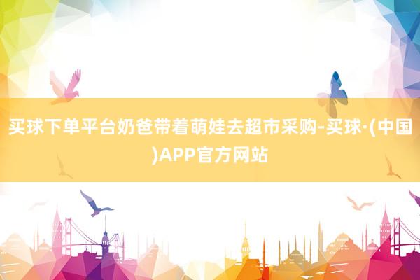 买球下单平台奶爸带着萌娃去超市采购-买球·(中国)APP官方网站