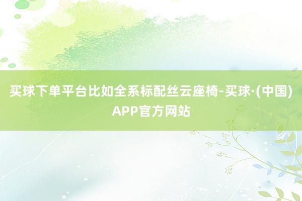 买球下单平台比如全系标配丝云座椅-买球·(中国)APP官方网站