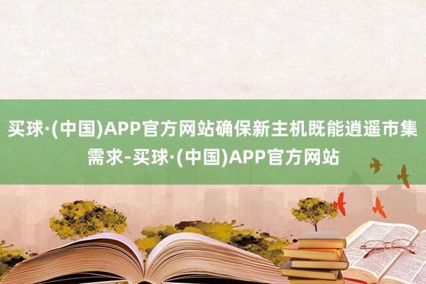买球·(中国)APP官方网站确保新主机既能逍遥市集需求-买球·(中国)APP官方网站
