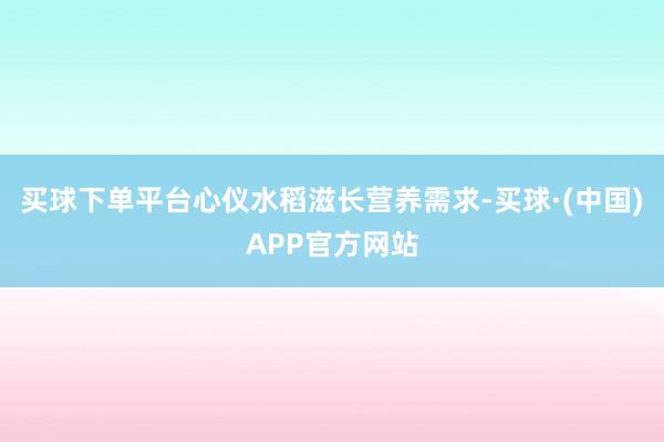 买球下单平台心仪水稻滋长营养需求-买球·(中国)APP官方网站