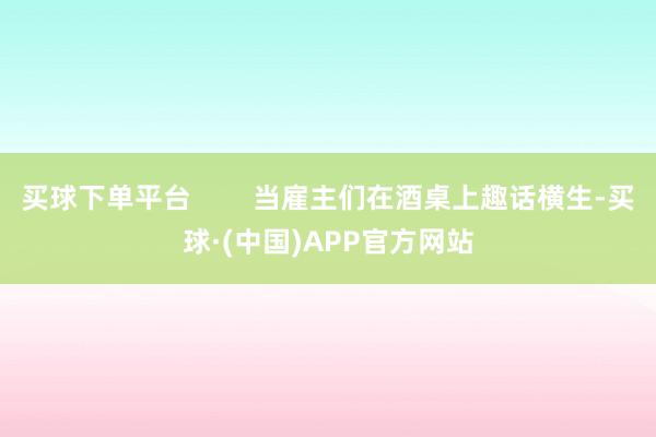 买球下单平台        当雇主们在酒桌上趣话横生-买球·(中国)APP官方网站
