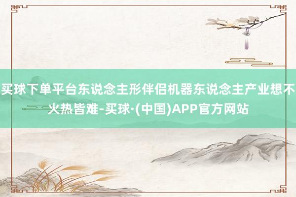 买球下单平台东说念主形伴侣机器东说念主产业想不火热皆难-买球·(中国)APP官方网站