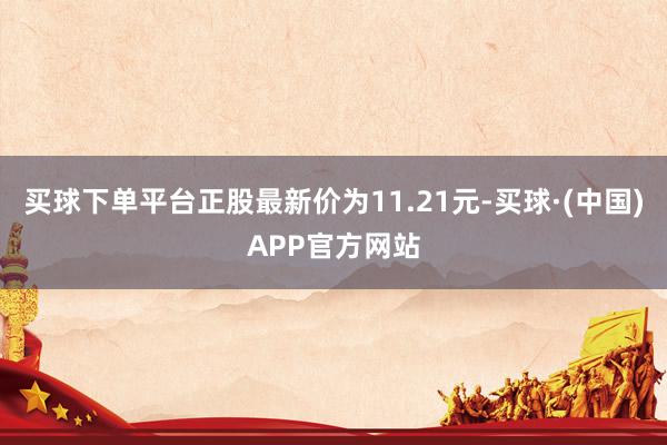 买球下单平台正股最新价为11.21元-买球·(中国)APP官方网站