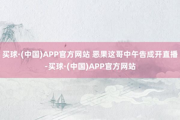 买球·(中国)APP官方网站 恶果这哥中午告成开直播-买球·(中国)APP官方网站
