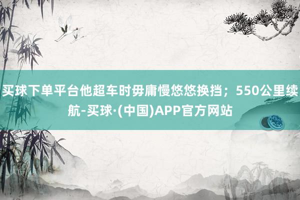 买球下单平台他超车时毋庸慢悠悠换挡；550公里续航-买球·(中国)APP官方网站