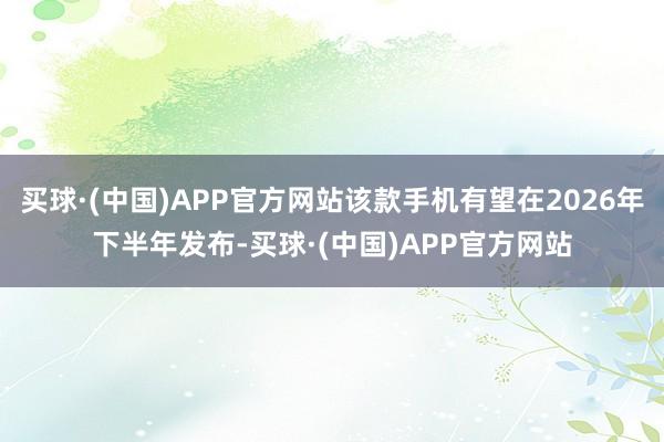 买球·(中国)APP官方网站该款手机有望在2026年下半年发布-买球·(中国)APP官方网站