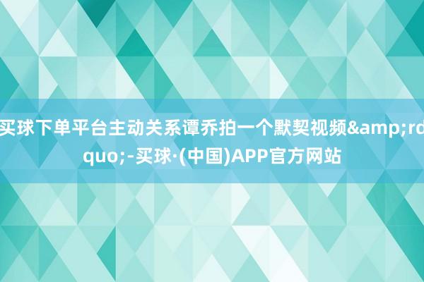 买球下单平台主动关系谭乔拍一个默契视频&rdquo;-买球·(中国)APP官方网站