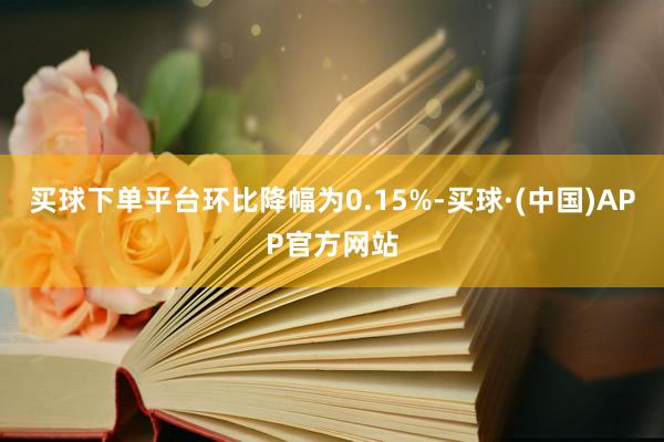 买球下单平台环比降幅为0.15%-买球·(中国)APP官方网站