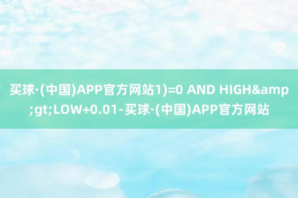 买球·(中国)APP官方网站1)=0 AND HIGH&gt;LOW+0.01-买球·(中国)APP官方网站
