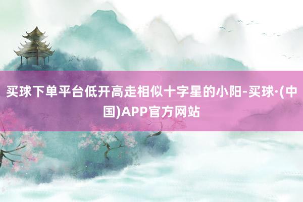 买球下单平台低开高走相似十字星的小阳-买球·(中国)APP官方网站